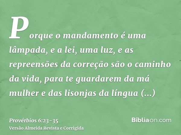 Porque o mandamento é uma lâmpada, e a lei, uma luz, e as repreensões da correção são o caminho da vida,para te guardarem da má mulher e das lisonjas da língua 