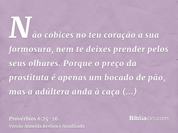 Não cobices no teu coração a sua formosura, nem te deixes prender pelos seus olhares.Porque o preço da prostituta é apenas um bocado de pão, mas a adúltera anda