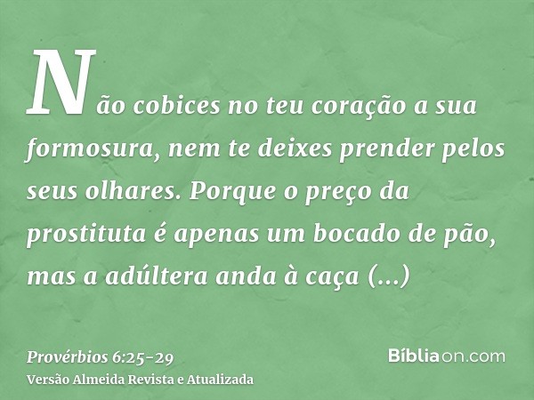 Não cobices no teu coração a sua formosura, nem te deixes prender pelos seus olhares.Porque o preço da prostituta é apenas um bocado de pão, mas a adúltera anda