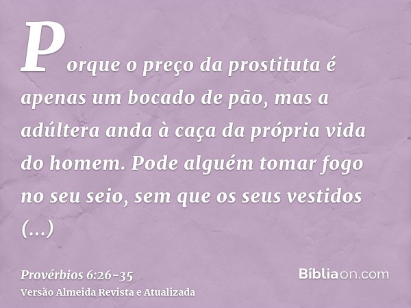 Porque o preço da prostituta é apenas um bocado de pão, mas a adúltera anda à caça da própria vida do homem.Pode alguém tomar fogo no seu seio, sem que os seus 