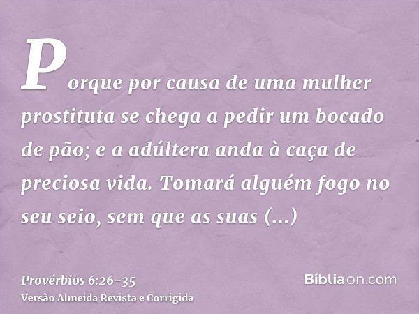 Porque por causa de uma mulher prostituta se chega a pedir um bocado de pão; e a adúltera anda à caça de preciosa vida.Tomará alguém fogo no seu seio, sem que a