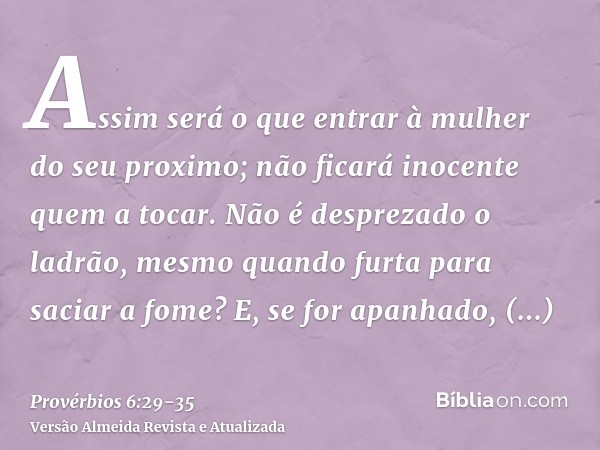 Assim será o que entrar à mulher do seu proximo; não ficará inocente quem a tocar.Não é desprezado o ladrão, mesmo quando furta para saciar a fome?E, se for apa