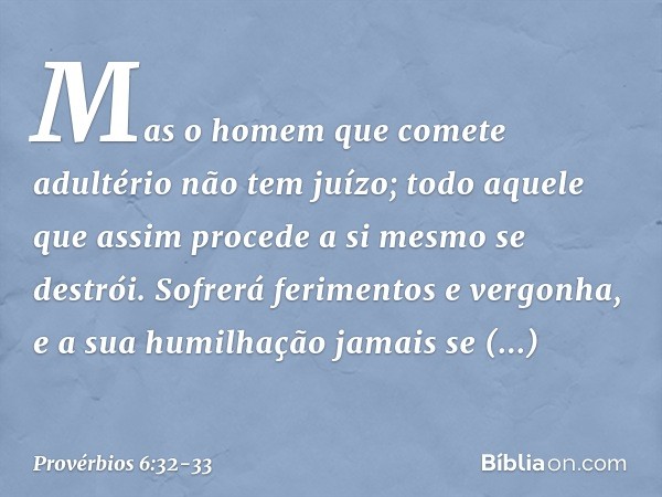 Mas o homem que comete adultério
não tem juízo;
todo aquele que assim procede
a si mesmo se destrói. Sofrerá ferimentos e vergonha,
e a sua humilhação jamais se