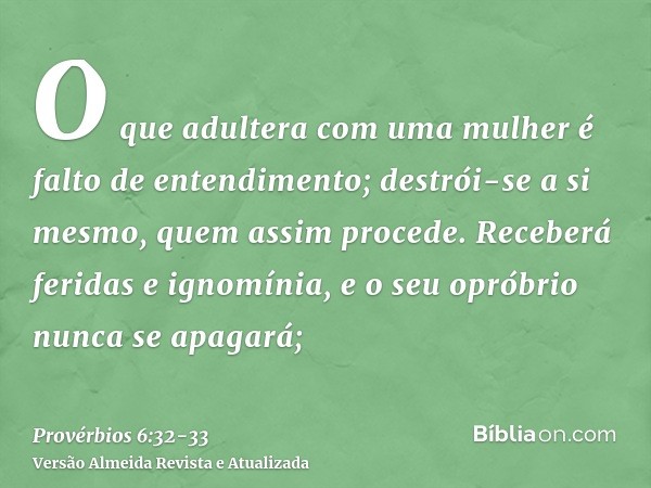 O que adultera com uma mulher é falto de entendimento; destrói-se a si mesmo, quem assim procede.Receberá feridas e ignomínia, e o seu opróbrio nunca se apagará