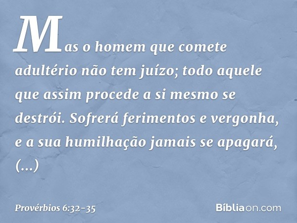 Mas o homem que comete adultério
não tem juízo;
todo aquele que assim procede
a si mesmo se destrói. Sofrerá ferimentos e vergonha,
e a sua humilhação jamais se