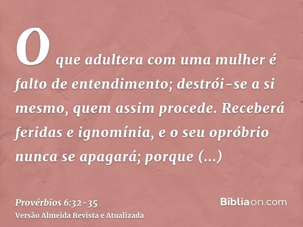 O que adultera com uma mulher é falto de entendimento; destrói-se a si mesmo, quem assim procede.Receberá feridas e ignomínia, e o seu opróbrio nunca se apagará