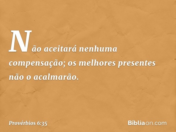 Não aceitará nenhuma compensação;
os melhores presentes não o acalmarão. -- Provérbios 6:35