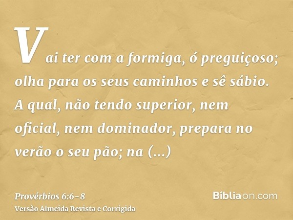 Vai ter com a formiga, ó preguiçoso; olha para os seus caminhos e sê sábio.A qual, não tendo superior, nem oficial, nem dominador,prepara no verão o seu pão; na