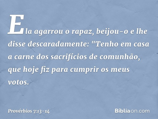 Ela agarrou o rapaz,
beijou-o e lhe disse descaradamente: "Tenho em casa
a carne dos sacrifícios de comunhão,
que hoje fiz para cumprir os meus votos. -- Provér