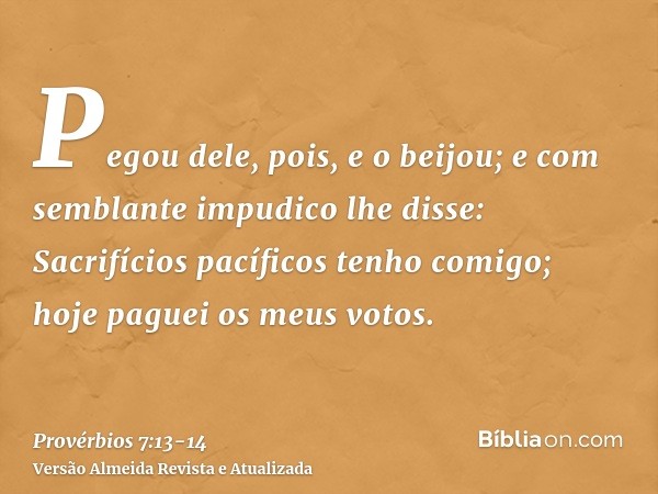 Pegou dele, pois, e o beijou; e com semblante impudico lhe disse:Sacrifícios pacíficos tenho comigo; hoje paguei os meus votos.