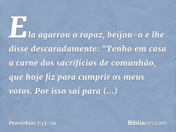 Ela agarrou o rapaz,
beijou-o e lhe disse descaradamente: "Tenho em casa
a carne dos sacrifícios de comunhão,
que hoje fiz para cumprir os meus votos. Por isso 
