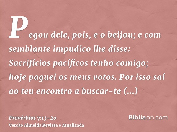 Pegou dele, pois, e o beijou; e com semblante impudico lhe disse:Sacrifícios pacíficos tenho comigo; hoje paguei os meus votos.Por isso saí ao teu encontro a bu
