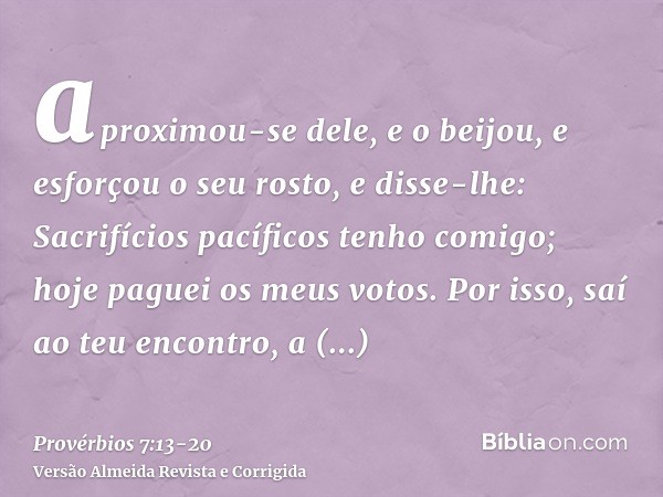 aproximou-se dele, e o beijou, e esforçou o seu rosto, e disse-lhe:Sacrifícios pacíficos tenho comigo; hoje paguei os meus votos.Por isso, saí ao teu encontro, 