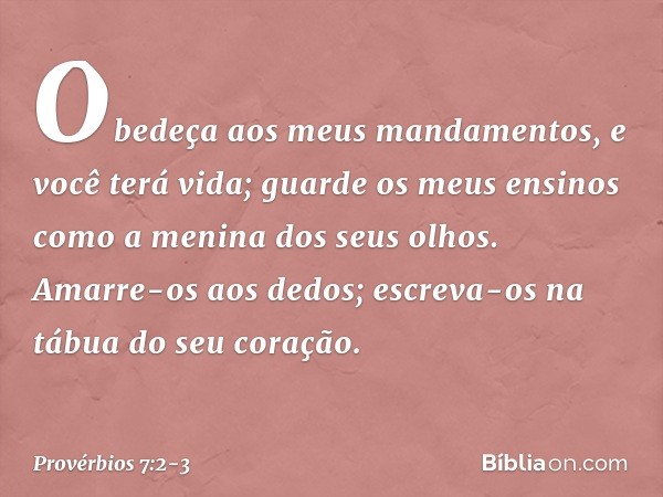 Obedeça aos meus mandamentos,
e você terá vida;
guarde os meus ensinos
como a menina dos seus olhos. Amarre-os aos dedos;
escreva-os na tábua do seu coração. --