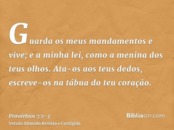 Guarda os meus mandamentos e vive; e a minha lei, como a menina dos teus olhos.Ata-os aos teus dedos, escreve-os na tábua do teu coração.