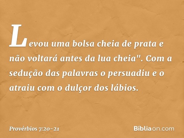 Levou uma bolsa cheia de prata
e não voltará antes da lua che­ia". Com a sedução das palavras o persuadiu
e o atraiu com o dulçor dos lábios. -- Provérbios 7:20