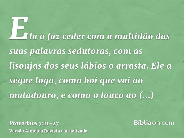 Ela o faz ceder com a multidão das suas palavras sedutoras, com as lisonjas dos seus lábios o arrasta.Ele a segue logo, como boi que vai ao matadouro, e como o 