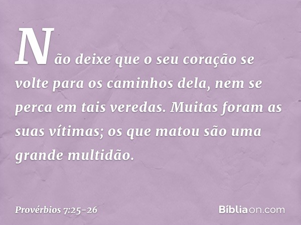 Não deixe que o seu coração
se volte para os caminhos dela,
nem se perca em tais veredas. Muitas foram as suas vítimas;
os que matou são uma grande multidão. --