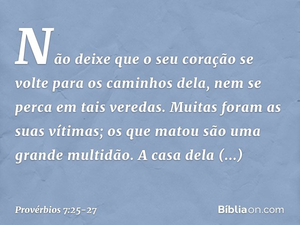 Não deixe que o seu coração
se volte para os caminhos dela,
nem se perca em tais veredas. Muitas foram as suas vítimas;
os que matou são uma grande multidão. A