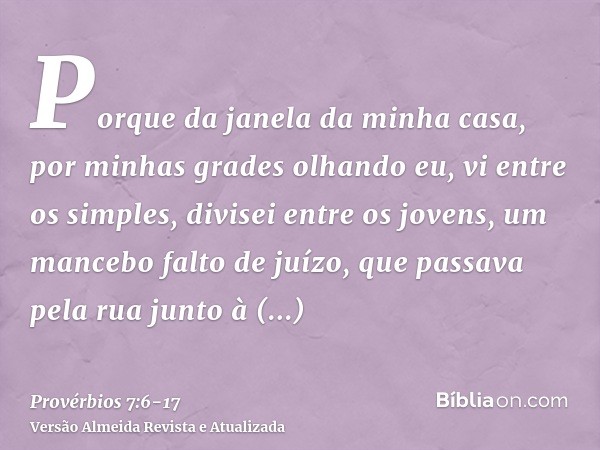 Porque da janela da minha casa, por minhas grades olhando eu,vi entre os simples, divisei entre os jovens, um mancebo falto de juízo,que passava pela rua junto