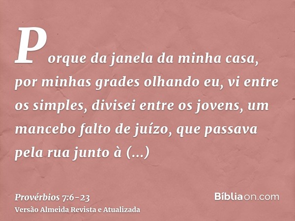 Porque da janela da minha casa, por minhas grades olhando eu,vi entre os simples, divisei entre os jovens, um mancebo falto de juízo,que passava pela rua junto 