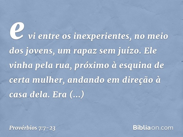 e vi entre os inexperientes,
no meio dos jovens,
um rapaz sem juízo. Ele vinha pela rua,
próximo à esquina de certa mulher,
andando em direção à casa dela. Era 