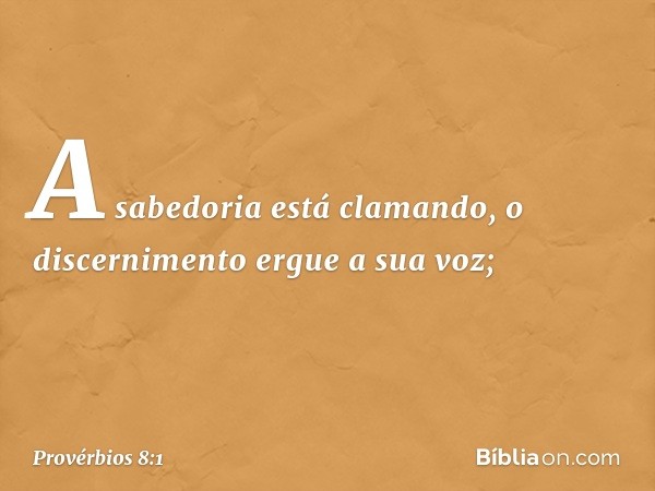 A sabedoria está clamando,
o discernimento ergue a sua voz; -- Provérbios 8:1