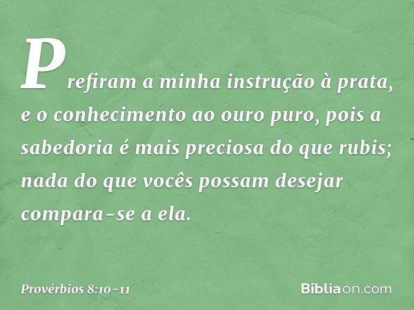 Prefiram a minha instrução à prata,
e o conhecimento ao ouro puro, pois a sabedoria é mais preciosa
do que rubis;
nada do que vocês possam desejar
compara-se a 