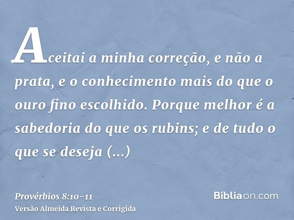 Aceitai a minha correção, e não a prata, e o conhecimento mais do que o ouro fino escolhido.Porque melhor é a sabedoria do que os rubins; e de tudo o que se des