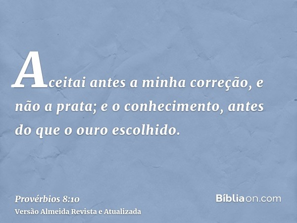 Aceitai antes a minha correção, e não a prata; e o conhecimento, antes do que o ouro escolhido.