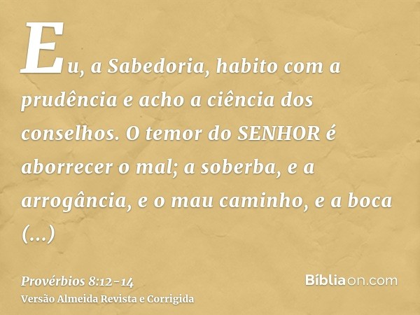 Eu, a Sabedoria, habito com a prudência e acho a ciência dos conselhos.O temor do SENHOR é aborrecer o mal; a soberba, e a arrogância, e o mau caminho, e a boca