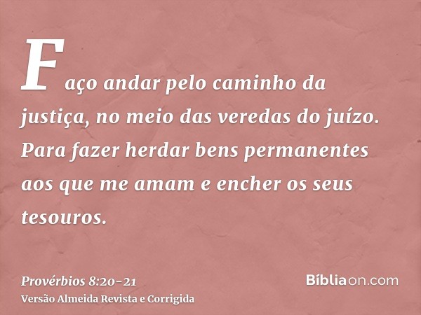 Faço andar pelo caminho da justiça, no meio das veredas do juízo.Para fazer herdar bens permanentes aos que me amam e encher os seus tesouros.