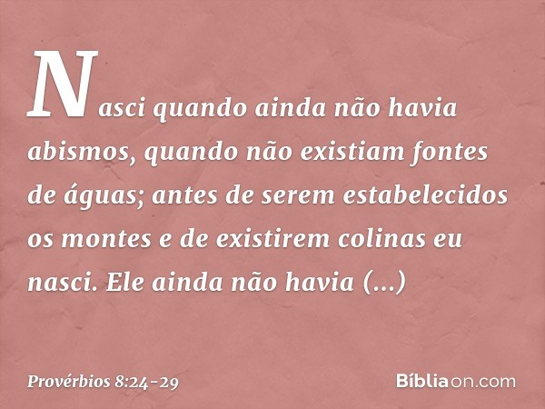 Nasci quando ainda não havia abismos,
quando não existiam fontes de águas; antes de serem estabelecidos os montes
e de existirem colinas eu nasci. Ele ainda não