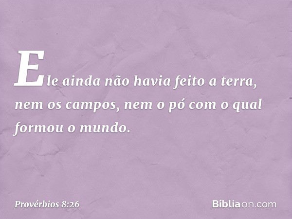 Ele ainda não havia feito a terra,
nem os campos,
nem o pó com o qual formou o mundo. -- Provérbios 8:26