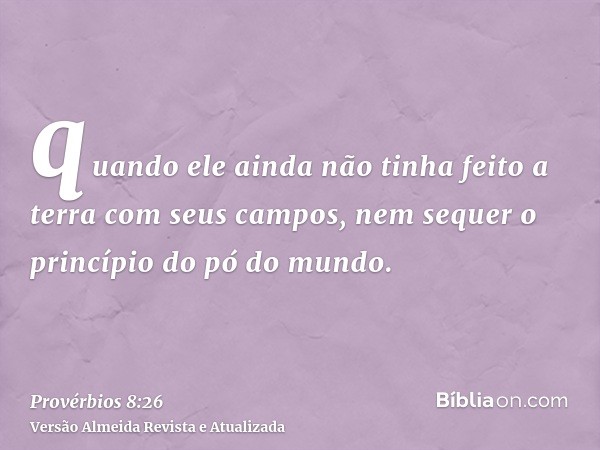 quando ele ainda não tinha feito a terra com seus campos, nem sequer o princípio do pó do mundo.