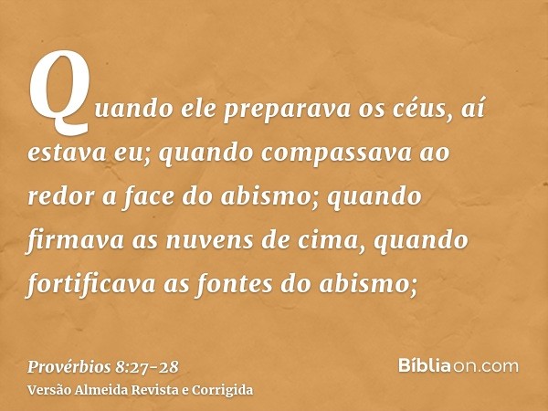 Quando ele preparava os céus, aí estava eu; quando compassava ao redor a face do abismo;quando firmava as nuvens de cima, quando fortificava as fontes do abismo