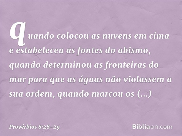 quando colocou as nuvens em cima
e estabeleceu as fontes do abismo, quando determinou as fronteiras do mar
para que as águas
não violassem a sua ordem,
quando m
