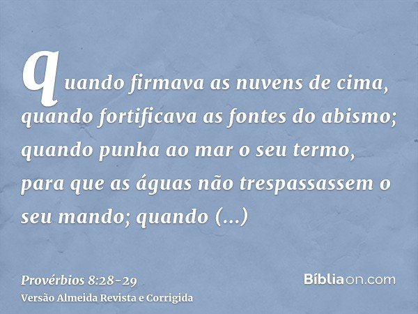 quando firmava as nuvens de cima, quando fortificava as fontes do abismo;quando punha ao mar o seu termo, para que as águas não trespassassem o seu mando; quand