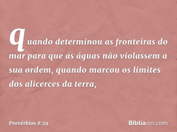 quando determinou as fronteiras do mar
para que as águas
não violassem a sua ordem,
quando marcou os limites
dos alicerces da terra, -- Provérbios 8:29