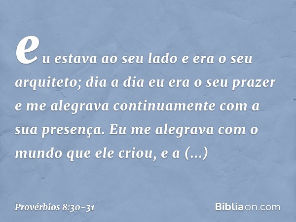 eu estava ao seu lado
e era o seu arquiteto;
dia a dia eu era o seu prazer
e me alegrava continuamente
com a sua presença. Eu me alegrava com o mundo
que ele cr