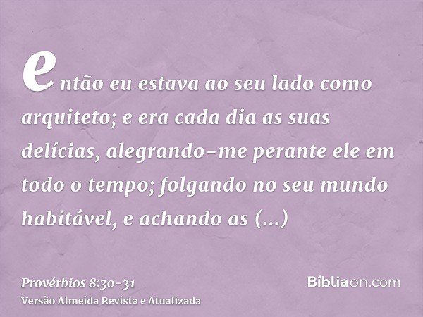 então eu estava ao seu lado como arquiteto; e era cada dia as suas delícias, alegrando-me perante ele em todo o tempo;folgando no seu mundo habitável, e achando