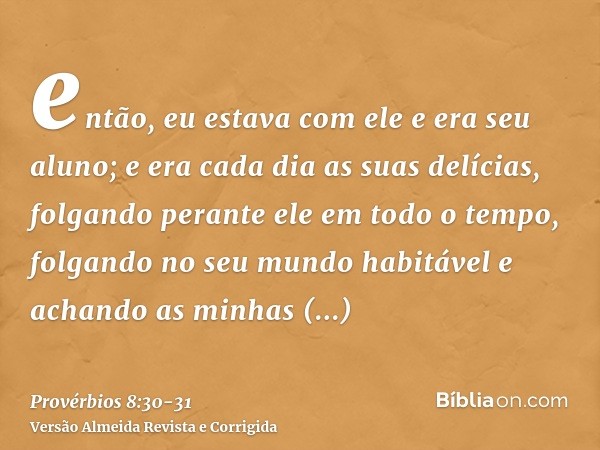 então, eu estava com ele e era seu aluno; e era cada dia as suas delícias, folgando perante ele em todo o tempo,folgando no seu mundo habitável e achando as min