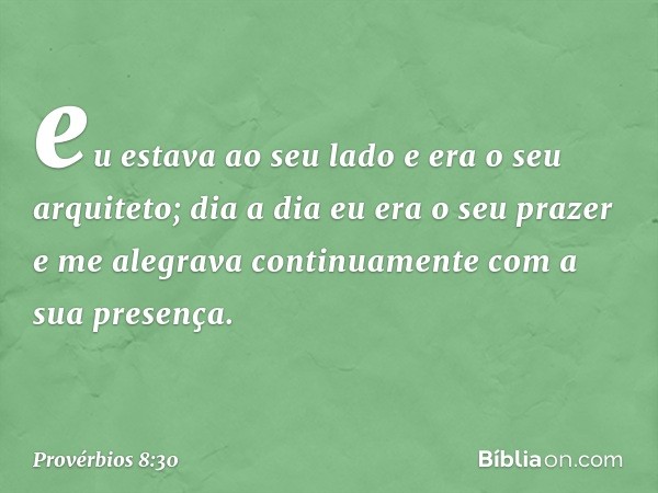 eu estava ao seu lado
e era o seu arquiteto;
dia a dia eu era o seu prazer
e me alegrava continuamente
com a sua presença. -- Provérbios 8:30