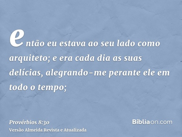 então eu estava ao seu lado como arquiteto; e era cada dia as suas delícias, alegrando-me perante ele em todo o tempo;