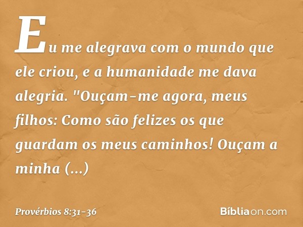 Eu me alegrava com o mundo
que ele criou,
e a humanidade me dava alegria. "Ouçam-me agora, meus filhos:
Como são felizes
os que guardam os meus caminhos! Ouçam 