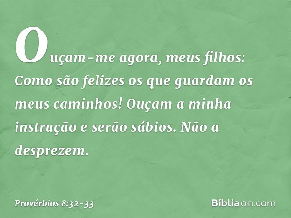 "Ouçam-me agora, meus filhos:
Como são felizes
os que guardam os meus caminhos! Ouçam a minha instrução
e serão sábios.
Não a desprezem. -- Provérbios 8:32-33