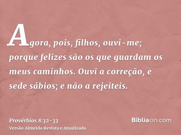 Agora, pois, filhos, ouvi-me; porque felizes são os que guardam os meus caminhos.Ouvi a correção, e sede sábios; e não a rejeiteis.