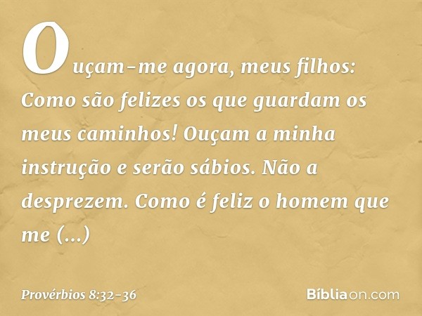 "Ouçam-me agora, meus filhos:
Como são felizes
os que guardam os meus caminhos! Ouçam a minha instrução
e serão sábios.
Não a desprezem. Como é feliz o homem qu