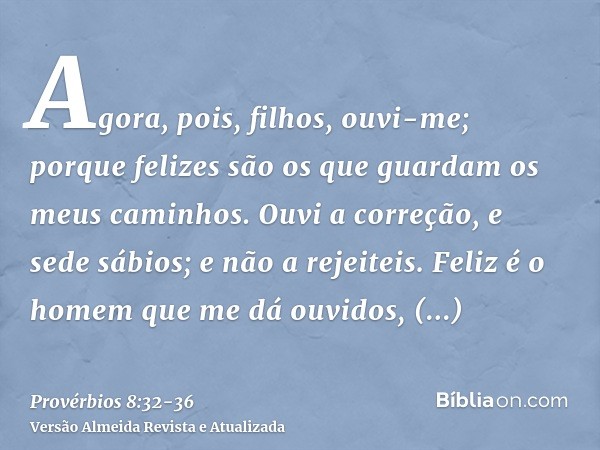 Agora, pois, filhos, ouvi-me; porque felizes são os que guardam os meus caminhos.Ouvi a correção, e sede sábios; e não a rejeiteis.Feliz é o homem que me dá ouv