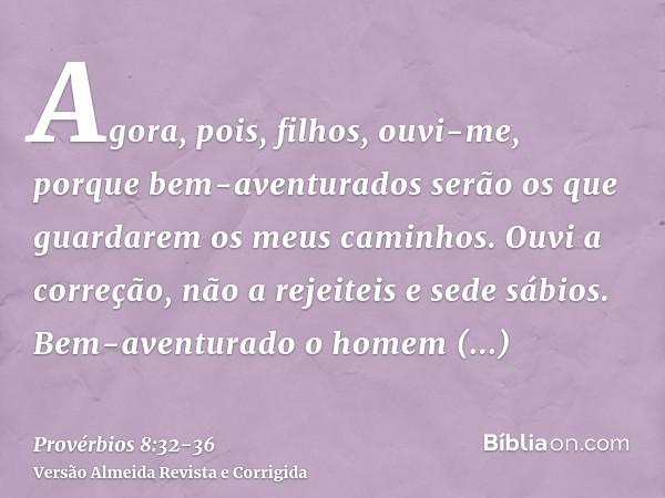 Agora, pois, filhos, ouvi-me, porque bem-aventurados serão os que guardarem os meus caminhos.Ouvi a correção, não a rejeiteis e sede sábios.Bem-aventurado o hom